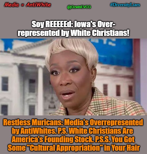 Media = AntiWhite | @OzwinEVCG; #DiversityLiars; Media = AntiWhite; Soy REEEEEd: Iowa's Over-

represented by White Christians! Restless Muricans: Media's Overrepresented 

by AntiWhites. P.S. White Christians Are  

America's Founding Stock. P.S.S. You Got 

Some "Cultural Appropriation" in Your Hair | image tagged in diversity hires,joy reid,diversity liars,war on whites,election 2024,antiwhite msm | made w/ Imgflip meme maker