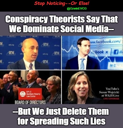 Stop Noticing--Or Else! | Stop Noticing--Or Else! @OzwinEVCG; Conspiracy Theorists Say That 

We Dominate Social Media--; --But We Just Delete Them 

for Spreading Such Lies | image tagged in jews,censorship,liberal logic,cancel culture,mafia,clown world | made w/ Imgflip meme maker