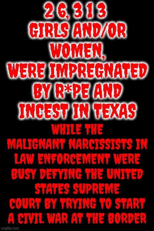 We Don't Know How Many Were Un-Alived By Texas Men That They Trusted But We Know Southern Women Are. NOT. Safe. | 2 6, 3 1 3 
GIRLS AND/OR WOMEN,
WERE IMPREGNATED BY R*PE AND INCEST IN TEXAS; WHILE THE MALIGNANT NARCISSISTS IN LAW ENFORCEMENT WERE BUSY DEFYING THE UNITED STATES SUPREME COURT BY TRYING TO START A CIVIL WAR AT THE BORDER | image tagged in trump unfit unqualified dangerous,scumbag maga,lock them up,memes,women's rights,incest | made w/ Imgflip meme maker