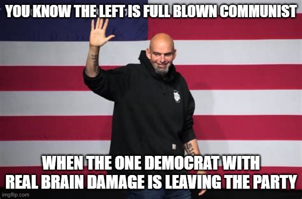 Good Bye Democrats | YOU KNOW THE LEFT IS FULL BLOWN COMMUNIST; WHEN THE ONE DEMOCRAT WITH REAL BRAIN DAMAGE IS LEAVING THE PARTY | image tagged in john fetterman,walkaway | made w/ Imgflip meme maker