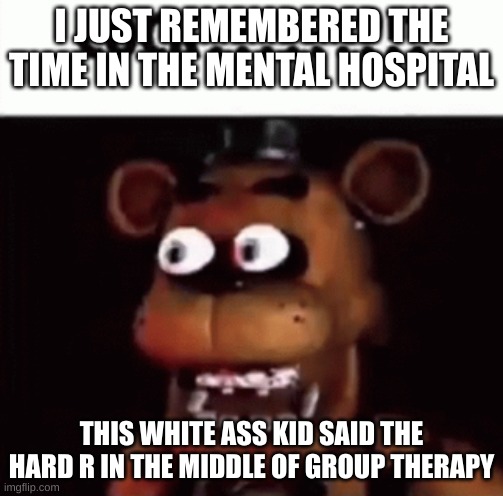 fnaf freddy cock | I JUST REMEMBERED THE TIME IN THE MENTAL HOSPITAL; THIS WHITE ASS KID SAID THE HARD R IN THE MIDDLE OF GROUP THERAPY | image tagged in fnaf freddy cock | made w/ Imgflip meme maker