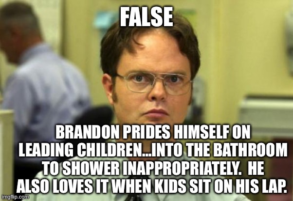 Dwight Schrute Meme | FALSE BRANDON PRIDES HIMSELF ON LEADING CHILDREN…INTO THE BATHROOM TO SHOWER INAPPROPRIATELY.  HE ALSO LOVES IT WHEN KIDS SIT ON HIS LAP. | image tagged in memes,dwight schrute | made w/ Imgflip meme maker