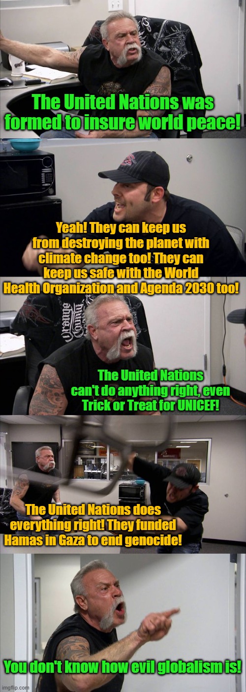 Why is the UN still in the United States? Oh, because our government is globalist controlled. | The United Nations was formed to insure world peace! Yeah! They can keep us from destroying the planet with climate change too! They can keep us safe with the World Health Organization and Agenda 2030 too! The United Nations can't do anything right, even Trick or Treat for UNICEF! The United Nations does everything right! They funded Hamas in Gaza to end genocide! You don't know how evil globalism is! | image tagged in memes,american chopper argument | made w/ Imgflip meme maker