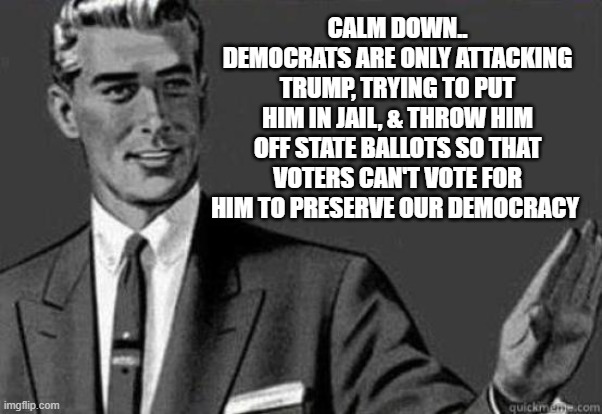 CALM DOWN.. DEMOCRATS ARE ONLY ATTACKING TRUMP, TRYING TO PUT HIM IN JAIL, & THROW HIM OFF STATE BALLOTS SO THAT VOTERS CAN'T VOTE FOR HIM T | image tagged in calm down | made w/ Imgflip meme maker