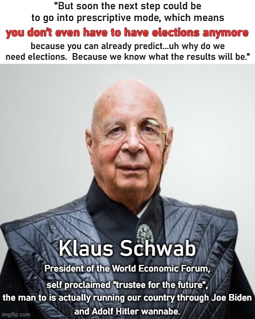 If you search for Schwab saying these words, you will find the YouTube video and all the liberal sites say he never said this. | "But soon the next step could be to go into prescriptive mode, which means; you don’t even have to have elections anymore; because you can already predict...uh why do we need elections.  Because we know what the results will be."; Klaus Schwab; President of the World Economic Forum, self proclaimed "trustee for the future", the man to is actually running our country through Joe Biden; and Adolf Hitler wannabe. | image tagged in klaus schwab,trustee of the future,no need for elections | made w/ Imgflip meme maker