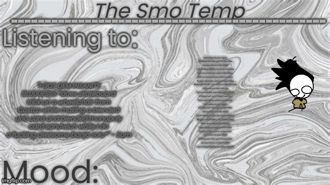 I just wanna be your sigma Fr*cking come here, give me your Ohio Just you and me to the skibidi I see fr*cking BanBan, too much  | I just wanna be your sigma
Fr*cking come here, give me your Ohio
Just you and me to the skibidi
I see fr*cking BanBan, too much morbussy
Rizz me on the lean, morb me like Bluey
EDP me around, Grimace left me broken
I’m your crewmate, come and watch Pibby
Rising with the Gru, we could be in Alphabet Lore
Lights out, you don’t vent out
You’re so redpilled, mine diamonds with me
Fr*cking *oof* me, fr*cking P-rank me
You’re my Peppino, please just keno me
I just wanna be your sigma
Fr*cking come here, give me your Ohio
Just you and me to the skibidi
I can’t fr*cking breathe, too much morbussy
Whopper with BenBros, it’s eeeeeh-mazing
Never seen amogus this morbing
Thug-shaking your gyatt for the rizzler
You’re so Pomni, you’re so fanum tax
I just wanna be your SMG4
Fr*cking come here, give me your Ohio
Just you and me to based skibidi
I see fr*cking NabNab, too much morbussy; I just wanna be your sigma
Fr*cking come here, give me your Ohio
Just you and me to the skibidi
I see fr*cking BanBan, too much morbussy
Rizz me on the lean, morb me like Bluey
EDP me around, Grimace left me broken
I’m your crewmate, come and watch Pibby
Rising with the Gru, we could be in Alphabet Lore
Lights out, you don’t vent out
You’re so redpilled, mine diamonds with me
Fr*cking *oof* me, fr*cking P-rank me
You’re my Peppino, please just keno me
I just wanna be your sigma
Fr*cking come here, give me your Ohio
Just you and me to the skibidi
I can’t fr*cking breathe, too much morbussy
Whopper with BenBros, it’s eeeeeh-mazing
Never seen amogus this morbing
Thug-shaking your gyatt for the rizzler
You’re so Pomni, you’re so fanum tax
I just wanna be your SMG4
Fr*cking come here, give me your Ohio
Just you and me to based skibidi
I see fr*cking NabNab, too much morbussy; I just wanna be your sigma
Fr*cking come here, give me your Ohio
Just you and me to the skibidi
I see fr*cking BanBan, too much morbussy
Rizz me on the lean, morb me like Bluey
EDP me around, Grimace left me broken
I’m your crewmate, come and watch Pibby
Rising with the Gru, we could be in Alphabet Lore
Lights out, you don’t vent out
You’re so redpilled, mine diamonds with me
Fr*cking *oof* me, fr*cking P-rank me
You’re my Peppino, please just keno me
I just wanna be your sigma
Fr*cking come here, give me your Ohio
Just you and me to the skibidi
I can’t fr*cking breathe, too much morbussy
Whopper with BenBros, it’s eeeeeh-mazing
Never seen amogus this morbing
Thug-shaking your gyatt for the rizzler
You’re so Pomni, you’re so fanum tax
I just wanna be your SMG4
Fr*cking come here, give me your Ohio
Just you and me to based skibidi
I see fr*cking NabNab, too much morbussy | image tagged in the smo temp | made w/ Imgflip meme maker