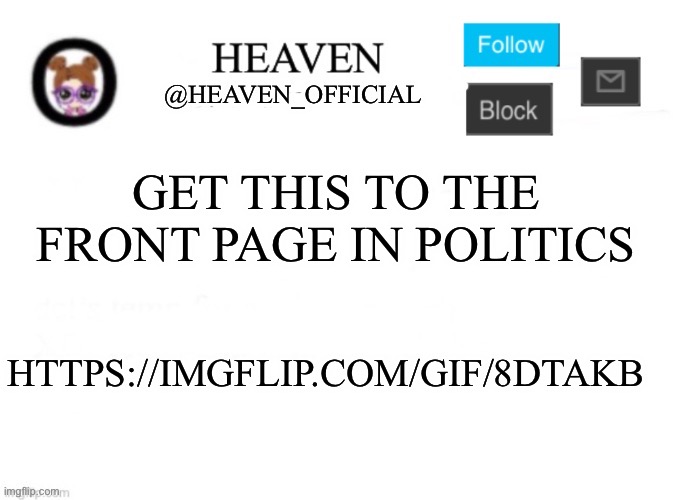 Get it to the front page of politics https://imgflip.com/gif/8dtakb | GET THIS TO THE FRONT PAGE IN POLITICS; HTTPS://IMGFLIP.COM/GIF/8DTAKB | image tagged in heaven s template | made w/ Imgflip meme maker