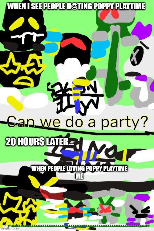 Anubot Can we do a party? | WHEN I SEE PEOPLE H@TING POPPY PLAYTIME; Can we do a party? 20 HOURS LATER... WHEN PEOPLE LOVING POPPY PLAYTIME
ME; YEAAAAAAAAAAAAAAAAAAAAAAAAAAAAAAAAAAAAAAAAAAAAAAAAAAAAAAAAAAAAAAAAAAAAAAAAH!!!!! | made w/ Imgflip meme maker