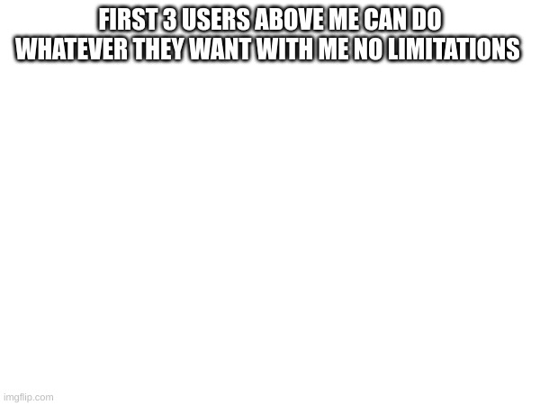 m | FIRST 3 USERS ABOVE ME CAN DO WHATEVER THEY WANT WITH ME NO LIMITATIONS | image tagged in joke | made w/ Imgflip meme maker