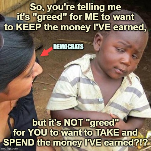 Taking MY money for YOURSELF | So, you're telling me it's "greed" for ME to want to KEEP the money I'VE earned, DEMOCRATS; but it's NOT "greed" for YOU to want to TAKE and SPEND the money I'VE earned?!? | image tagged in taxes,democrats,income tax,tax payers | made w/ Imgflip meme maker
