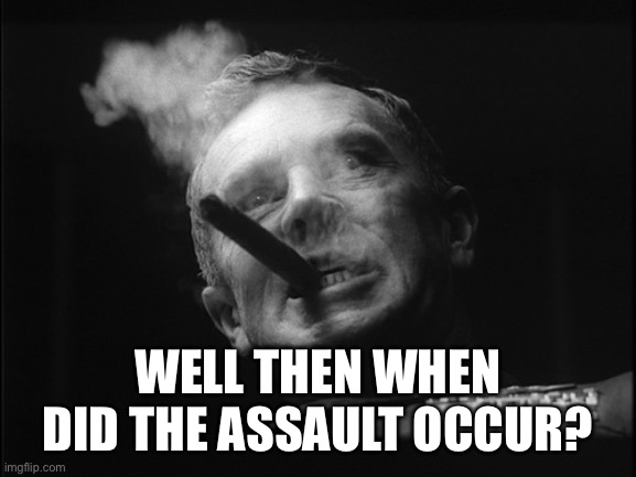 General Ripper (Dr. Strangelove) | WELL THEN WHEN DID THE ASSAULT OCCUR? | image tagged in general ripper dr strangelove | made w/ Imgflip meme maker