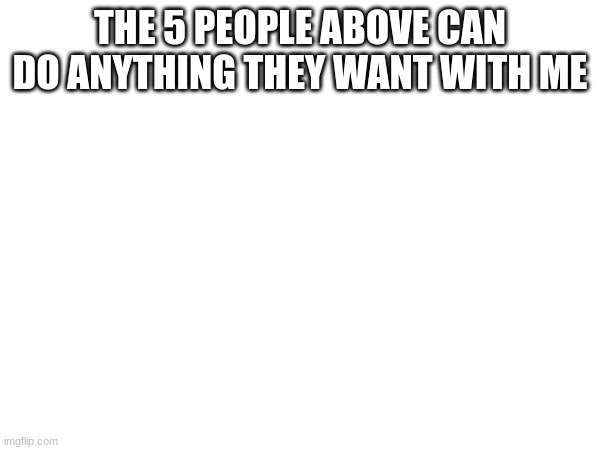 THE 5 PEOPLE ABOVE CAN DO ANYTHING THEY WANT WITH ME | made w/ Imgflip meme maker