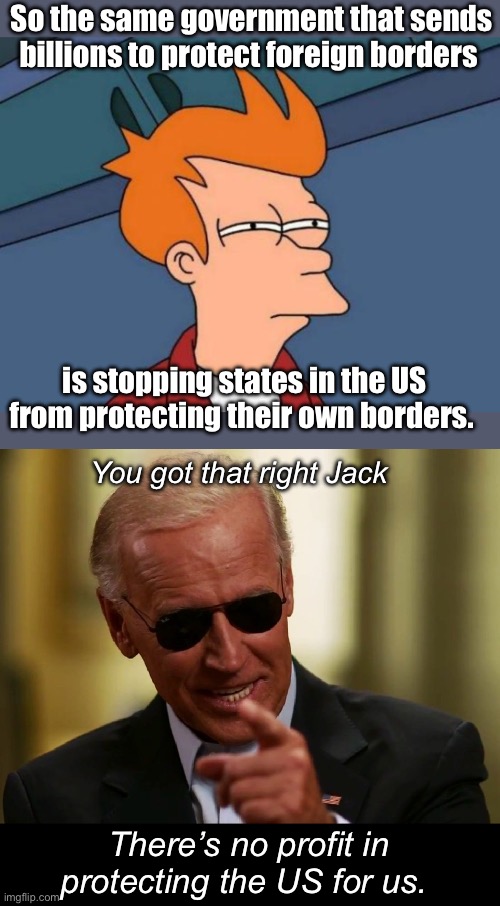 Dereliction of duty Joe | So the same government that sends billions to protect foreign borders; is stopping states in the US from protecting their own borders. You got that right Jack; There’s no profit in protecting the US for us. | image tagged in memes,futurama fry,cool joe biden,politics lol | made w/ Imgflip meme maker