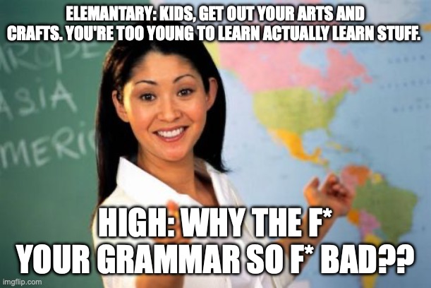grammar | ELEMANTARY: KIDS, GET OUT YOUR ARTS AND CRAFTS. YOU'RE TOO YOUNG TO LEARN ACTUALLY LEARN STUFF. HIGH: WHY THE F* YOUR GRAMMAR SO F* BAD?? | image tagged in memes,unhelpful high school teacher | made w/ Imgflip meme maker