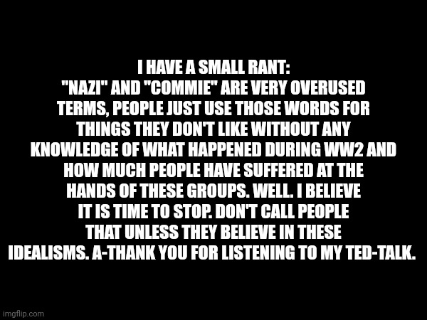 I HAVE A SMALL RANT:
"NAZI" AND "COMMIE" ARE VERY OVERUSED TERMS, PEOPLE JUST USE THOSE WORDS FOR THINGS THEY DON'T LIKE WITHOUT ANY KNOWLEDGE OF WHAT HAPPENED DURING WW2 AND HOW MUCH PEOPLE HAVE SUFFERED AT THE HANDS OF THESE GROUPS. WELL. I BELIEVE IT IS TIME TO STOP. DON'T CALL PEOPLE THAT UNLESS THEY BELIEVE IN THESE IDEALISMS. A-THANK YOU FOR LISTENING TO MY TED-TALK. | made w/ Imgflip meme maker