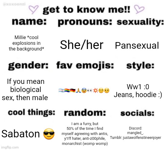 get to know me but better | Millie *cool explosions in the background*; She/her; Pansexual; 🏳️‍⚧️🏳️‍🌈🇩🇪🙏😨👀💥😐🤨; Ww1 :0
Jeans, hoodie :); If you mean biological sex, then male; Discord: mangled_.
Tumblr: justawolfenstineenjoyer; I am a furry, but 50% of the time I find myself agreeing with antis, y1ff hater, anti-z00phile, monarchist (womp womp); Sabaton 😎 | image tagged in get to know me but better | made w/ Imgflip meme maker