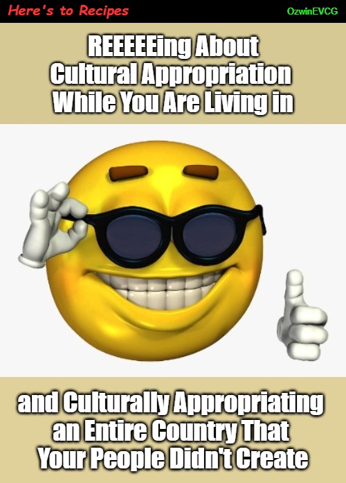 Here's to Recipes | Here's to Recipes; OzwinEVCG; REEEEEing About

Cultural Appropriation 

While You Are Living in; and Culturally Appropriating 

an Entire Country That 

Your People Didn't Create | image tagged in sunglasses,interlopers,smiling sun,cultural appropriation,antiwhite double standards,clownworld 2020s | made w/ Imgflip meme maker