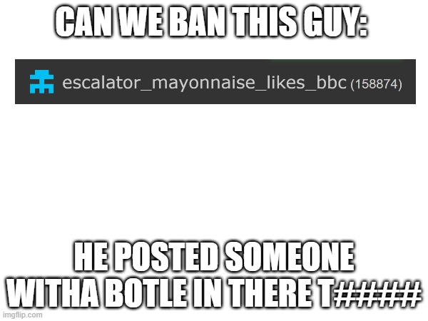 CAN WE BAN THIS GUY:; HE POSTED SOMEONE WITHA BOTLE IN THERE T#### | made w/ Imgflip meme maker