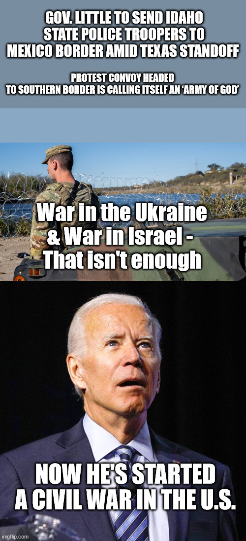 Democrats -- Party of Peace | GOV. LITTLE TO SEND IDAHO STATE POLICE TROOPERS TO MEXICO BORDER AMID TEXAS STANDOFF; PROTEST CONVOY HEADED TO SOUTHERN BORDER IS CALLING ITSELF AN ‘ARMY OF GOD’; War in the Ukraine
& War in Israel - 
That isn't enough; NOW HE'S STARTED A CIVIL WAR IN THE U.S. | image tagged in joe biden,oxymoron,democrats,leftists | made w/ Imgflip meme maker