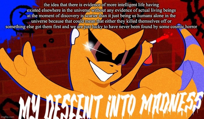 is my tired ass spouting stupid shit or nah | the idea that there is evidence of more intelligent life having existed elsewhere in the universe without any evidence of actual living beings at the moment of discovery is scarier than it just being us humans alone in the universe because that could mean that either they killed themselves off or something else got them first and we are just lucky to have never been found by some cosmic horror | image tagged in my descent into madness | made w/ Imgflip meme maker