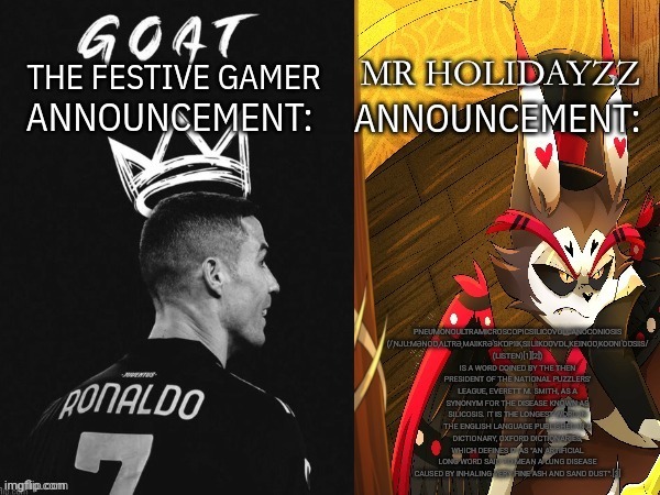 The festive gamer and holidayzz Shared template | PNEUMONOULTRAMICROSCOPICSILICOVOLCANOCONIOSIS (/ˌNJUːMƏNOƱˌɅLTRƏˌMAꞮKRƏˈSKⱰPꞮKˌSꞮLꞮKOƱVⱰLˌKEꞮNOƱˌKOƱNIˈOƱSꞮS/ (LISTEN)[1][2]) IS A WORD COINED BY THE THEN PRESIDENT OF THE NATIONAL PUZZLERS' LEAGUE, EVERETT M. SMITH, AS A SYNONYM FOR THE DISEASE KNOWN AS SILICOSIS. IT IS THE LONGEST WORD IN THE ENGLISH LANGUAGE PUBLISHED IN A DICTIONARY, OXFORD DICTIONARIES, WHICH DEFINES IT AS "AN ARTIFICIAL LONG WORD SAID TO MEAN A LUNG DISEASE CAUSED BY INHALING VERY FINE ASH AND SAND DUST".[3] | image tagged in the festive gamer and holidayzz shared template | made w/ Imgflip meme maker