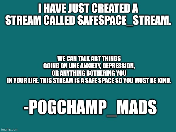 New stream | I HAVE JUST CREATED A STREAM CALLED SAFESPACE_STREAM. WE CAN TALK ABT THINGS GOING ON LIKE ANXIETY, DEPRESSION, OR ANYTHING BOTHERING YOU IN YOUR LIFE. THIS STREAM IS A SAFE SPACE SO YOU MUST BE KIND. -POGCHAMP_MADS | image tagged in new stream,announcement | made w/ Imgflip meme maker