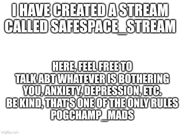 New stream | I HAVE CREATED A STREAM CALLED SAFESPACE_STREAM; HERE, FEEL FREE TO TALK ABT WHATEVER IS BOTHERING YOU, ANXIETY, DEPRESSION, ETC.
BE KIND, THAT'S ONE OF THE ONLY RULES
POGCHAMP_MADS | image tagged in new stream,announcement | made w/ Imgflip meme maker