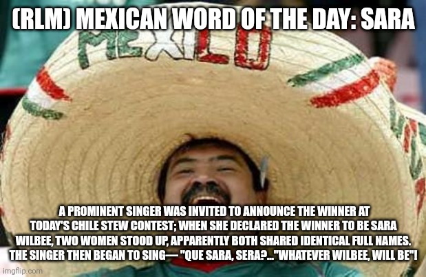 Juan Mexican Man | (RLM) MEXICAN WORD OF THE DAY: SARA; A PROMINENT SINGER WAS INVITED TO ANNOUNCE THE WINNER AT TODAY'S CHILE STEW CONTEST; WHEN SHE DECLARED THE WINNER TO BE SARA WILBEE, TWO WOMEN STOOD UP, APPARENTLY BOTH SHARED IDENTICAL FULL NAMES. THE SINGER THEN BEGAN TO SING— "QUE SARA, SERA?..."WHATEVER WILBEE, WILL BE"! | image tagged in juan mexican man | made w/ Imgflip meme maker