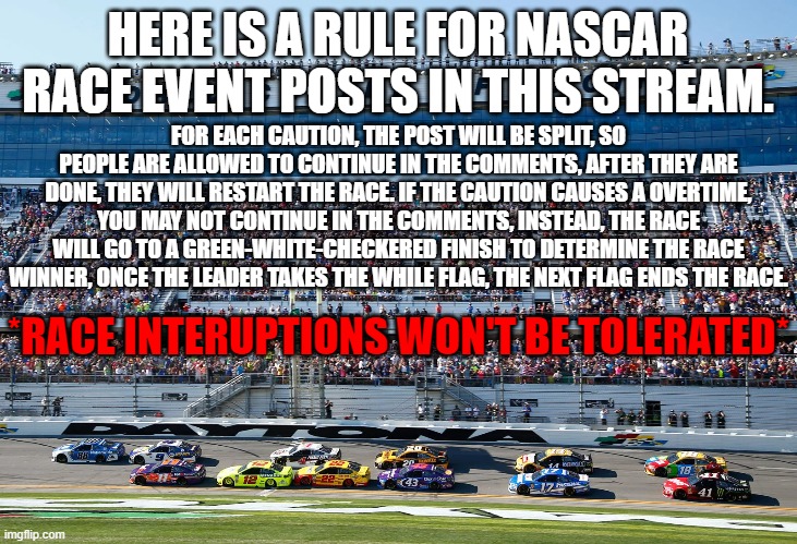Rules when the Caution Comes out | HERE IS A RULE FOR NASCAR RACE EVENT POSTS IN THIS STREAM. FOR EACH CAUTION, THE POST WILL BE SPLIT, SO PEOPLE ARE ALLOWED TO CONTINUE IN THE COMMENTS, AFTER THEY ARE DONE, THEY WILL RESTART THE RACE. IF THE CAUTION CAUSES A OVERTIME, YOU MAY NOT CONTINUE IN THE COMMENTS, INSTEAD, THE RACE WILL GO TO A GREEN-WHITE-CHECKERED FINISH TO DETERMINE THE RACE WINNER, ONCE THE LEADER TAKES THE WHILE FLAG, THE NEXT FLAG ENDS THE RACE. *RACE INTERUPTIONS WON'T BE TOLERATED* | image tagged in nascar | made w/ Imgflip meme maker
