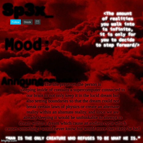 Sp3x_ Announcement v5 | The life preserver the person is sleeping inside of contains a supercomputer connected to our brain to not only keep it in the lucid dream but also setting boundaries so that the dream could not break certain laws of physics or create an alternate reality within an alternate reality. and since we are already sleeping it would be unthinkable to attempt to dream within a dream which cause an endless cycle which causes something I would never know but would more than likely be bad | image tagged in sp3x_ announcement v5 | made w/ Imgflip meme maker