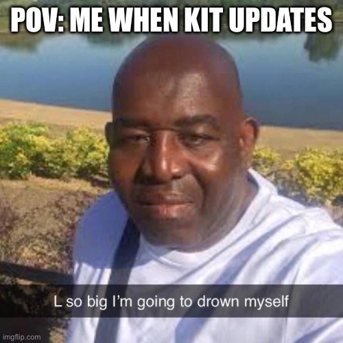 L so big im going to drown myself | POV: ME WHEN KIT UPDATES | image tagged in l so big im going to drown myself | made w/ Imgflip meme maker