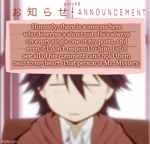 @Mr.Mystery I know you will see this | Honestly, there is someone here who deserves a shout out. He’s always on every single one of my posts, and even if I don’t respond to him, I still see all of his comments and hold them near to my heart. That person is Mr. Mystery. | image tagged in icyxd ranpo edogawa announcement template | made w/ Imgflip meme maker