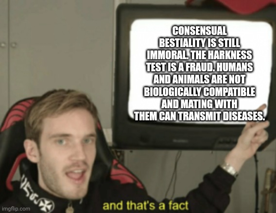 and that's a fact | CONSENSUAL BESTIALITY IS STILL IMMORAL. THE HARKNESS TEST IS A FRAUD. HUMANS AND ANIMALS ARE NOT BIOLOGICALLY COMPATIBLE AND MATING WITH THE | image tagged in and that's a fact | made w/ Imgflip meme maker