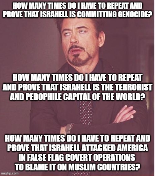 They Act Like They Didn't Read Anything | HOW MANY TIMES DO I HAVE TO REPEAT AND PROVE THAT ISRAHELL IS COMMITTING GENOCIDE? HOW MANY TIMES DO I HAVE TO REPEAT AND PROVE THAT ISRAHELL IS THE TERRORIST
AND PEDOPHILE CAPITAL OF THE WORLD? HOW MANY TIMES DO I HAVE TO REPEAT AND
PROVE THAT ISRAHELL ATTACKED AMERICA
IN FALSE FLAG COVERT OPERATIONS 
TO BLAME IT ON MUSLIM COUNTRIES? | image tagged in face you make robert downey jr,israel,terrorism,false flag,genocide,america | made w/ Imgflip meme maker