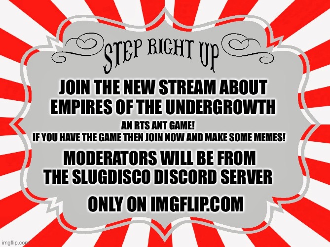 Not official, but is approved by devs | JOIN THE NEW STREAM ABOUT EMPIRES OF THE UNDERGROWTH; AN RTS ANT GAME! 
IF YOU HAVE THE GAME THEN JOIN NOW AND MAKE SOME MEMES! MODERATORS WILL BE FROM THE SLUGDISCO DISCORD SERVER; ONLY ON IMGFLIP.COM | image tagged in step right up carnival sign | made w/ Imgflip meme maker