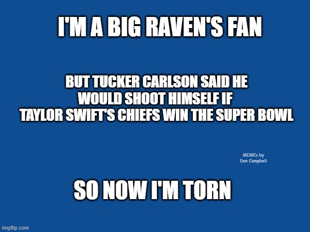 Slate Blue Solid Color Background  | I'M A BIG RAVEN'S FAN; BUT TUCKER CARLSON SAID HE WOULD SHOOT HIMSELF IF 
TAYLOR SWIFT'S CHIEFS WIN THE SUPER BOWL; MEMEs by Dan Campbell; SO NOW I'M TORN | image tagged in slate blue solid color background | made w/ Imgflip meme maker