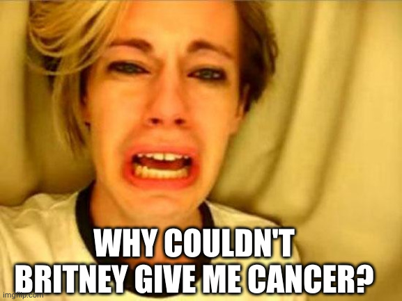 Leave Britney Alone | WHY COULDN'T BRITNEY GIVE ME CANCER? | image tagged in leave britney alone | made w/ Imgflip meme maker