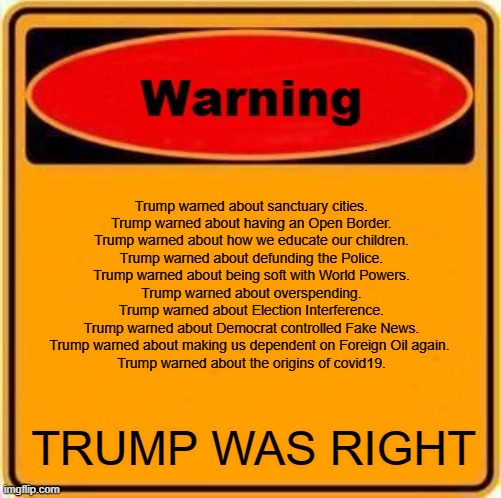 WARNING Trump Was Right | Trump warned about sanctuary cities.
Trump warned about having an Open Border.
Trump warned about how we educate our children.
Trump warned about defunding the Police.
Trump warned about being soft with World Powers.
Trump warned about overspending.
Trump warned about Election Interference.
Trump warned about Democrat controlled Fake News.
Trump warned about making us dependent on Foreign Oil again. 
Trump warned about the origins of covid19. TRUMP WAS RIGHT | image tagged in memes,warning sign,trump | made w/ Imgflip meme maker