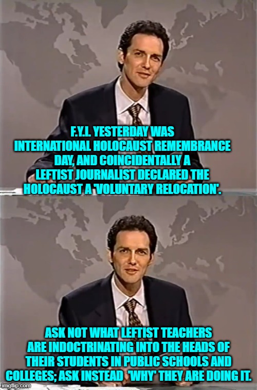Also if you are STILL voting Dem Party . . . own up to why you are doing still doing it. | F.Y.I. YESTERDAY WAS INTERNATIONAL HOLOCAUST REMEMBRANCE DAY, AND COINCIDENTALLY A LEFTIST JOURNALIST DECLARED THE HOLOCAUST A 'VOLUNTARY RELOCATION'. ASK NOT WHAT LEFTIST TEACHERS ARE INDOCTRINATING INTO THE HEADS OF THEIR STUDENTS IN PUBLIC SCHOOLS AND COLLEGES; ASK INSTEAD  'WHY' THEY ARE DOING IT. | image tagged in weekend update with norm | made w/ Imgflip meme maker