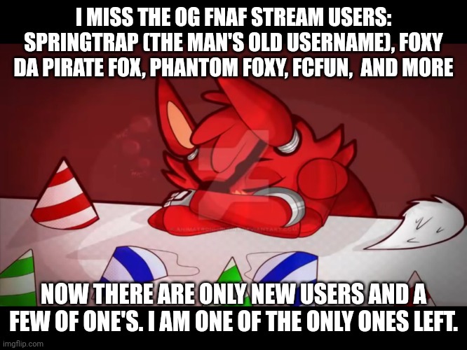 WHY? my usernames were sussygamerkid, then fnafgamerinanutshell then sad foxy * I meant og ones in the bottom text* | I MISS THE OG FNAF STREAM USERS: SPRINGTRAP (THE MAN'S OLD USERNAME), FOXY DA PIRATE FOX, PHANTOM FOXY, FCFUN,  AND MORE; NOW THERE ARE ONLY NEW USERS AND A FEW OF ONE'S. I AM ONE OF THE ONLY ONES LEFT. | image tagged in sad foxy | made w/ Imgflip meme maker