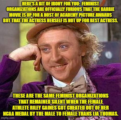 I adore a large bite of delicious irony in the morning. | HERE'S A BIT OF IRONY FOR YOU:  FEMINIST ORGANIZATIONS ARE OFFICIALLY FURIOUS THAT THE BARBIE MOVIE IS UP FOR A HOST OF ACADEMY PICTURE AWARDS BUT THAT THE ACTRESS HERSELF IS NOT UP FOR BEST ACTRESS. THESE ARE THE SAME FEMINIST ORGANIZATIONS THAT REMAINED SILENT WHEN THE FEMALE ATHLETE RILEY GAINES GOT CHEATED OUT OF HER NCAA MEDAL BY THE MALE TO FEMALE TRANS LIA THOMAS. | image tagged in creepy condescending wonka | made w/ Imgflip meme maker