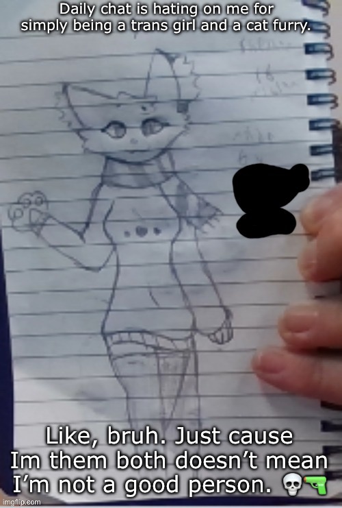 Scarf (drawn by Scarf and one of her irl friends) (BETTER VER)) | Daily chat is hating on me for simply being a trans girl and a cat furry. Like, bruh. Just cause Im them both doesn’t mean I’m not a good person. 💀🔫 | image tagged in scarf drawn by scarf and one of her irl friends better ver | made w/ Imgflip meme maker
