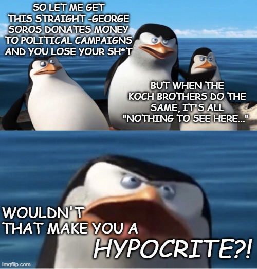 Mhmm. | SO LET ME GET THIS STRAIGHT -GEORGE SOROS DONATES MONEY TO POLITICAL CAMPAIGNS AND YOU LOSE YOUR SH*T; BUT WHEN THE KOCH BROTHERS DO THE SAME, IT'S ALL "NOTHING TO SEE HERE..."; HYPOCRITE?! WOULDN'T THAT MAKE YOU A | image tagged in wouldn't that make you,hypocrite,hypocrites | made w/ Imgflip meme maker