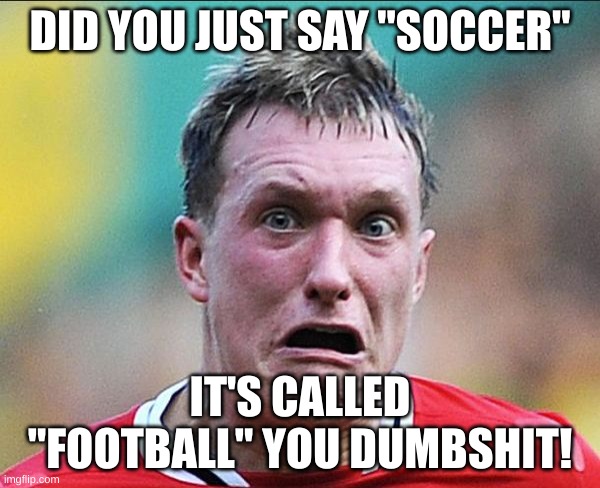 did u just say soccer | DID YOU JUST SAY "SOCCER"; IT'S CALLED "FOOTBALL" YOU DUMBSHIT! | image tagged in did u just say soccer | made w/ Imgflip meme maker