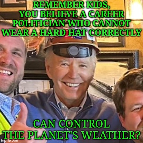 I really hope Biden was drunk in this picture. Otherwise, there is a word for this.... | REMEMBER KIDS, YOU BELIEVE A CAREER POLITICIAN WHO CANNOT WEAR A HARD HAT CORRECTLY; CAN CONTROL THE PLANET'S WEATHER? | image tagged in joe biden,hats,stupid liberals,design fails,voting,disbelief | made w/ Imgflip meme maker