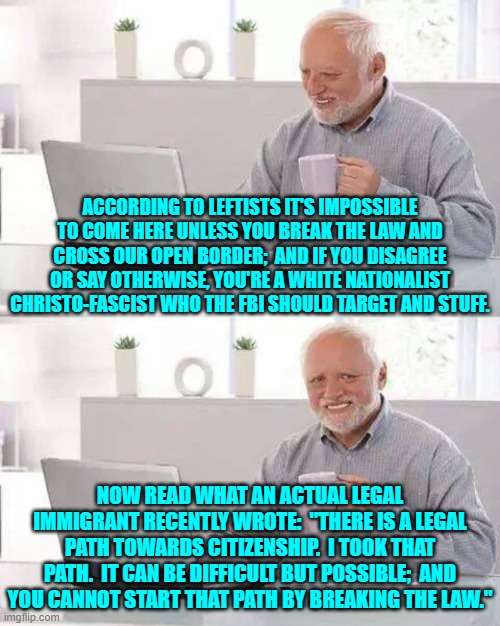 Fifty years ago NOBODY but the insane would have been advocating for illegals to enter the nation by the millions. | ACCORDING TO LEFTISTS IT'S IMPOSSIBLE TO COME HERE UNLESS YOU BREAK THE LAW AND CROSS OUR OPEN BORDER;  AND IF YOU DISAGREE OR SAY OTHERWISE, YOU'RE A WHITE NATIONALIST CHRISTO-FASCIST WHO THE FBI SHOULD TARGET AND STUFF. NOW READ WHAT AN ACTUAL LEGAL IMMIGRANT RECENTLY WROTE:  "THERE IS A LEGAL PATH TOWARDS CITIZENSHIP.  I TOOK THAT PATH.  IT CAN BE DIFFICULT BUT POSSIBLE;  AND YOU CANNOT START THAT PATH BY BREAKING THE LAW." | image tagged in hide the pain harold | made w/ Imgflip meme maker
