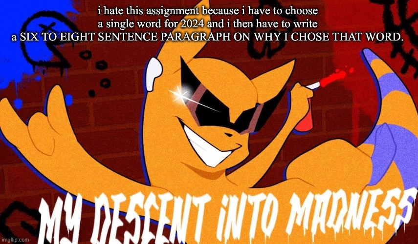 MY DESCENT INTO MADNESS | i hate this assignment because i have to choose a single word for 2024 and i then have to write a SIX TO EIGHT SENTENCE PARAGRAPH ON WHY I CHOSE THAT WORD. | image tagged in my descent into madness | made w/ Imgflip meme maker