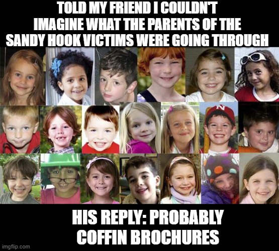 Going Through | TOLD MY FRIEND I COULDN'T IMAGINE WHAT THE PARENTS OF THE SANDY HOOK VICTIMS WERE GOING THROUGH; HIS REPLY: PROBABLY COFFIN BROCHURES | image tagged in sandy hook children | made w/ Imgflip meme maker