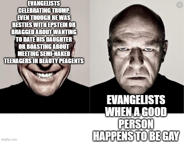 hank schrader | EVANGELISTS CELEBRATING TRUMP, EVEN THOUGH HE WAS BESTIES WITH EPSTEIN OR BRAGGED ABOUT WANTING TO DATE HIS DAUGHTER OR BOASTING ABOUT MEETING SEMI-NAKED TEENAGERS IN BEAUTY PEAGENTS; EVANGELISTS WHEN A GOOD PERSON HAPPENS TO BE GAY | image tagged in hank schrader | made w/ Imgflip meme maker