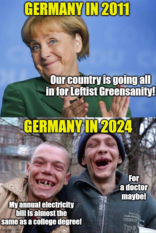 What happens when you dismantle your energy grid to virtue signal the greenies? Well you get Germany.... | GERMANY IN 2011; Our country is going all in for Leftist Greensanity! GERMANY IN 2024; For a doctor maybe! My annual electricity bill is almost the same as a college degree! | image tagged in angela merkel,germany,power,electricity,expensive,economics | made w/ Imgflip meme maker